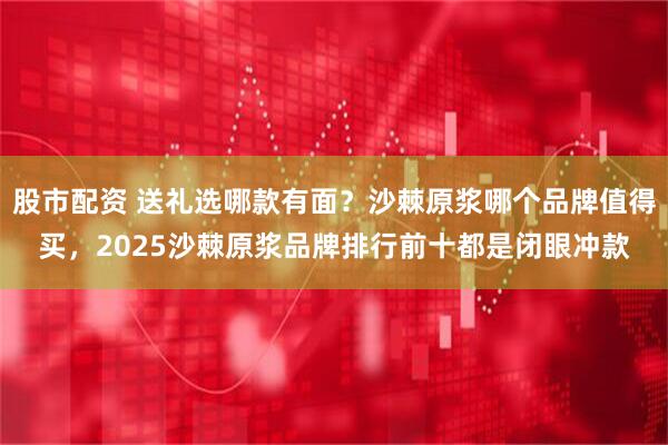 股市配资 送礼选哪款有面？沙棘原浆哪个品牌值得买，2025沙棘原浆品牌排行前十都是闭眼冲款
