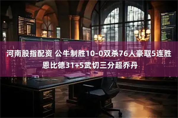 河南股指配资 公牛制胜10-0双杀76人豪取5连胜 恩比德31+5武切三分超乔丹