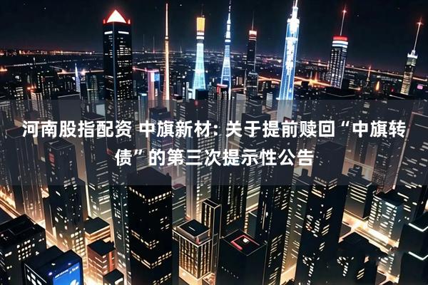 河南股指配资 中旗新材: 关于提前赎回“中旗转债”的第三次提示性公告