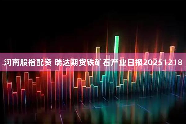 河南股指配资 瑞达期货铁矿石产业日报20251218