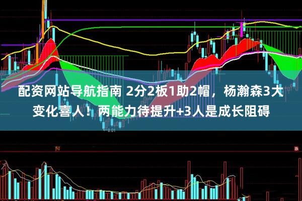 配资网站导航指南 2分2板1助2帽，杨瀚森3大变化喜人！两能力待提升+3人是成长阻碍