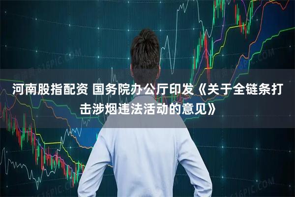 河南股指配资 国务院办公厅印发《关于全链条打击涉烟违法活动的意见》