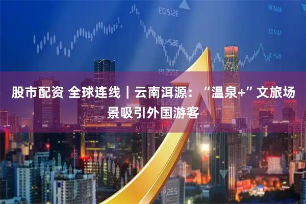 股市配资 全球连线｜云南洱源：“温泉+”文旅场景吸引外国游客