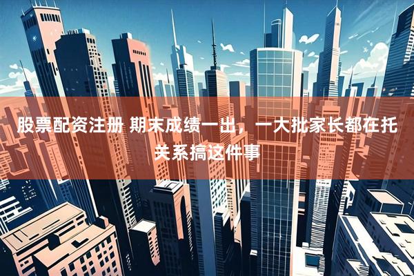 股票配资注册 期末成绩一出，一大批家长都在托关系搞这件事