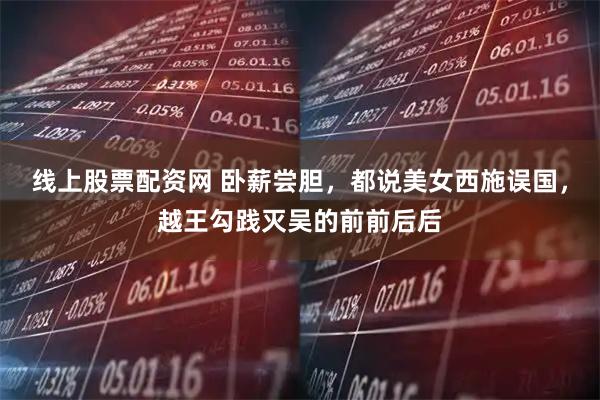 线上股票配资网 卧薪尝胆，都说美女西施误国，越王勾践灭吴的前前后后