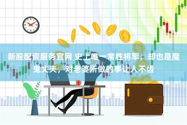 新股配资服务官网 史上唯一常胜将军，却也是魔鬼丈夫，对老婆所做的事让人不齿