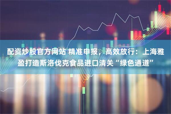 配资炒股官方网站 精准申报，高效放行：上海雅盈打造斯洛伐克食品进口清关“绿色通道”