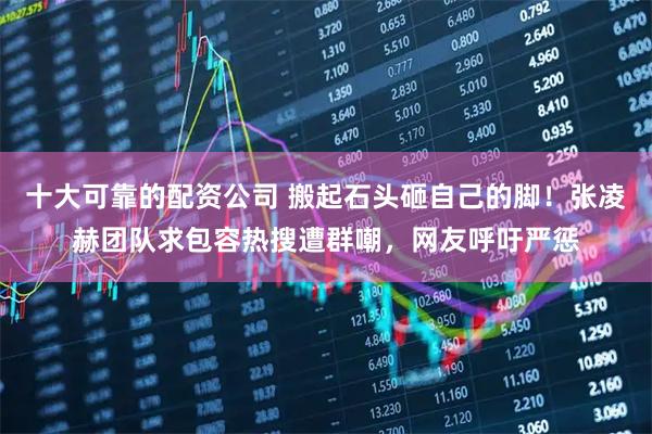 十大可靠的配资公司 搬起石头砸自己的脚！张凌赫团队求包容热搜遭群嘲，网友呼吁严惩