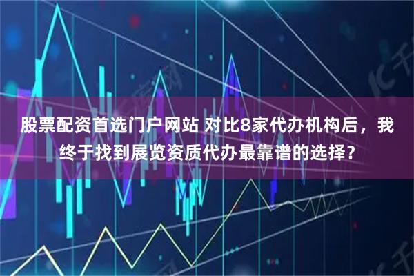 股票配资首选门户网站 对比8家代办机构后，我终于找到展览资质代办最靠谱的选择？