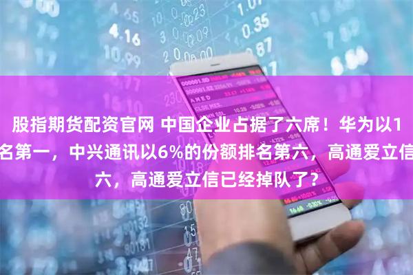 股指期货配资官网 中国企业占据了六席！华为以15%的份额排名第一，中兴通讯以6%的份额排名第六，高通爱立信已经掉队了？