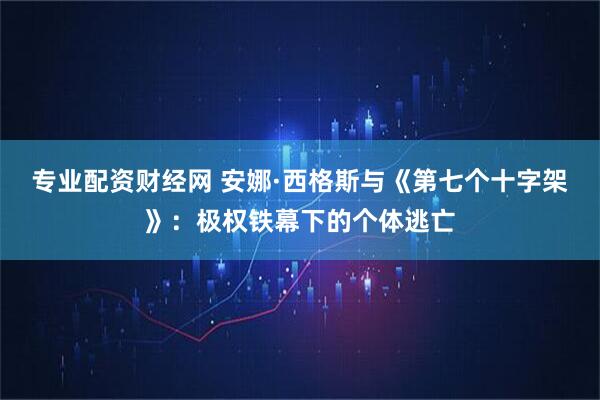专业配资财经网 安娜·西格斯与《第七个十字架》：极权铁幕下的个体逃亡