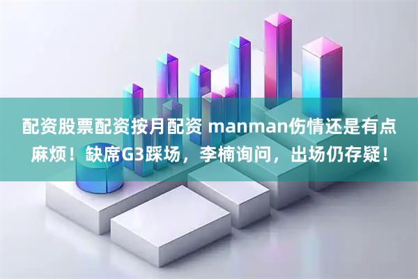 配资股票配资按月配资 manman伤情还是有点麻烦！缺席G3踩场，李楠询问，出场仍存疑！