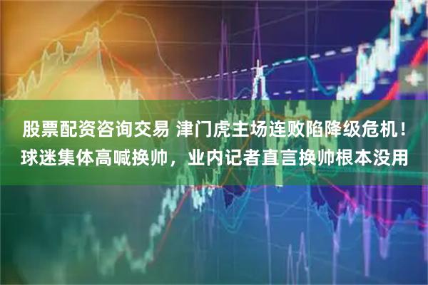股票配资咨询交易 津门虎主场连败陷降级危机！球迷集体高喊换帅，业内记者直言换帅根本没用