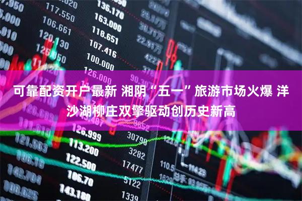 可靠配资开户最新 湘阴“五一”旅游市场火爆 洋沙湖柳庄双擎驱动创历史新高