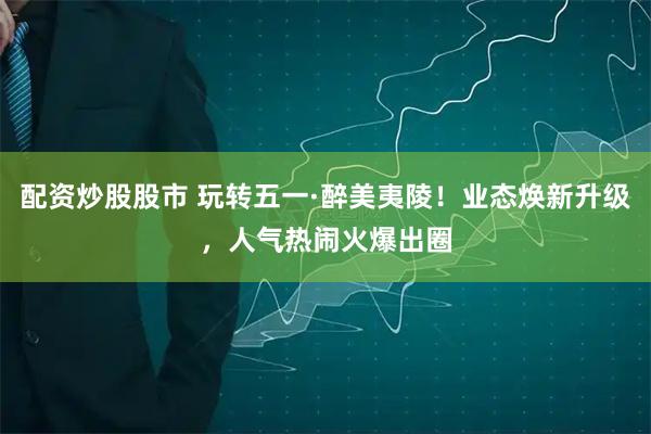 配资炒股股市 玩转五一·醉美夷陵！业态焕新升级，人气热闹火爆出圈