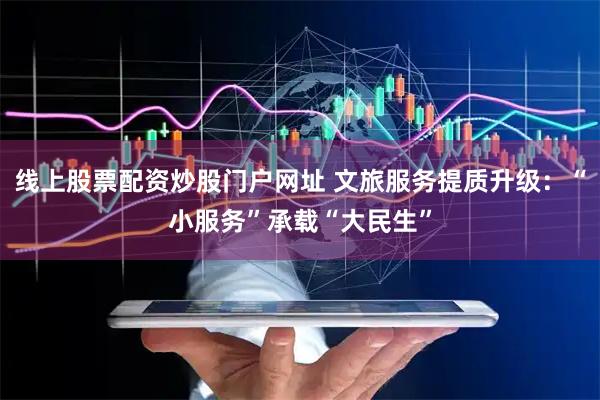 线上股票配资炒股门户网址 文旅服务提质升级：“小服务”承载“大民生”