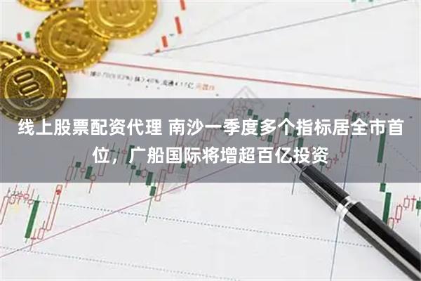 线上股票配资代理 南沙一季度多个指标居全市首位，广船国际将增超百亿投资